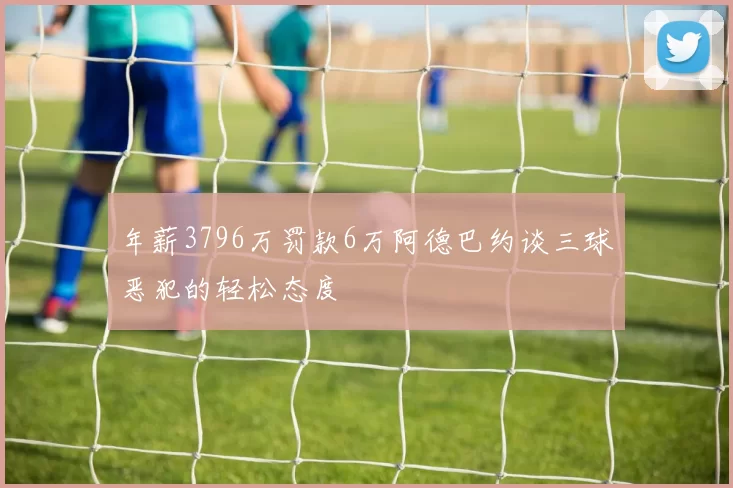 年薪3796万罚款6万阿德巴约谈三球恶犯的轻松态度