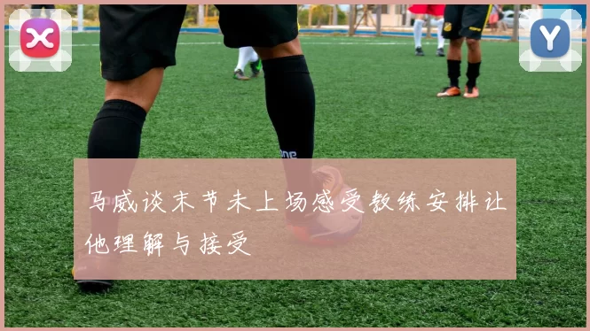 马威谈末节未上场感受教练安排让他理解与接受