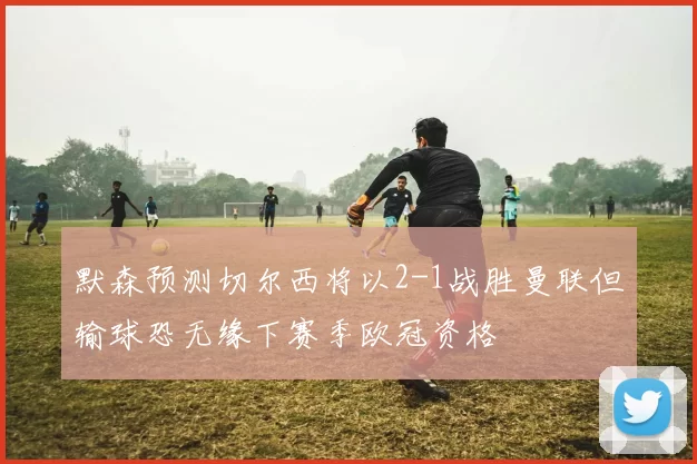 默森预测切尔西将以2-1战胜曼联但输球恐无缘下赛季欧冠资格