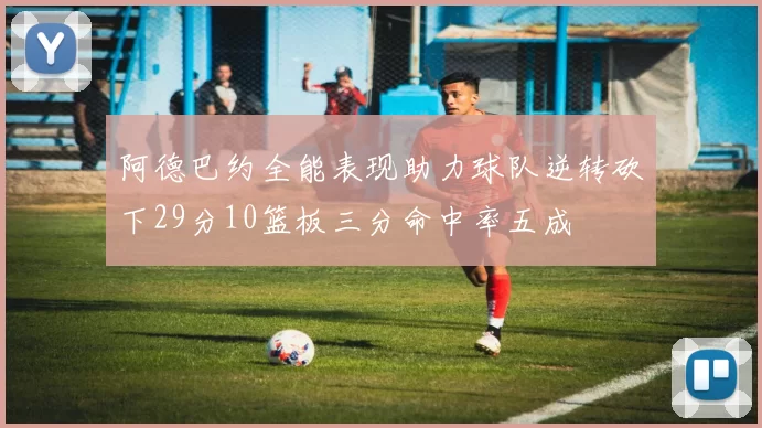 阿德巴约全能表现助力球队逆转砍下29分10篮板三分命中率五成