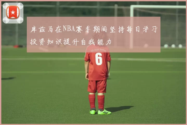 库兹马在NBA赛季期间坚持每日学习投资知识提升自我能力