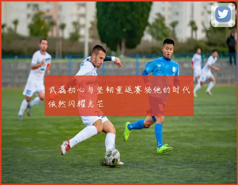 武磊初心与坚韧重返赛场他的时代依然闪耀光芒