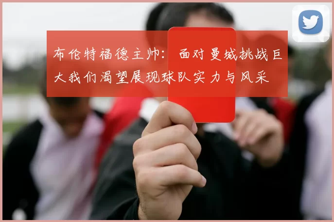 布伦特福德主帅：面对曼城挑战巨大我们渴望展现球队实力与风采