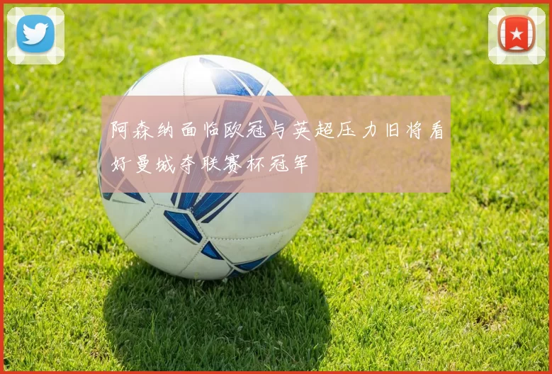 阿森纳面临欧冠与英超压力旧将看好曼城夺联赛杯冠军