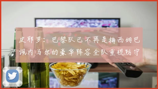 皮耶罗：巴黎队已不再是梅西姆巴佩内马尔的豪华阵容全队重视防守