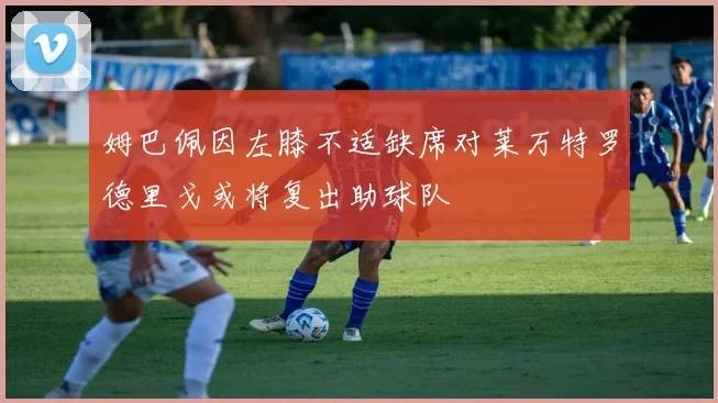 姆巴佩因左膝不适缺席对莱万特罗德里戈或将复出助球队