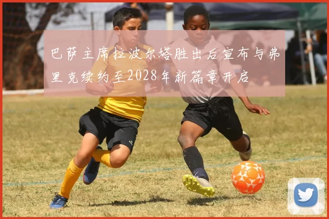 巴萨主席拉波尔塔胜出后宣布与弗里克续约至2028年新篇章开启