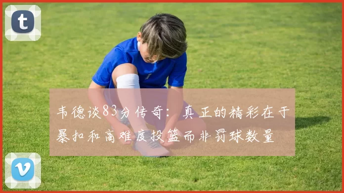 韦德谈83分传奇：真正的精彩在于暴扣和高难度投篮而非罚球数量