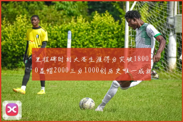 里程碑时刻大洛生涯得分突破18000盖帽2000三分1000创历史唯一成就