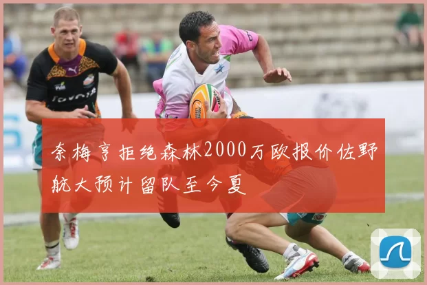 奈梅亨拒绝森林2000万欧报价佐野航大预计留队至今夏