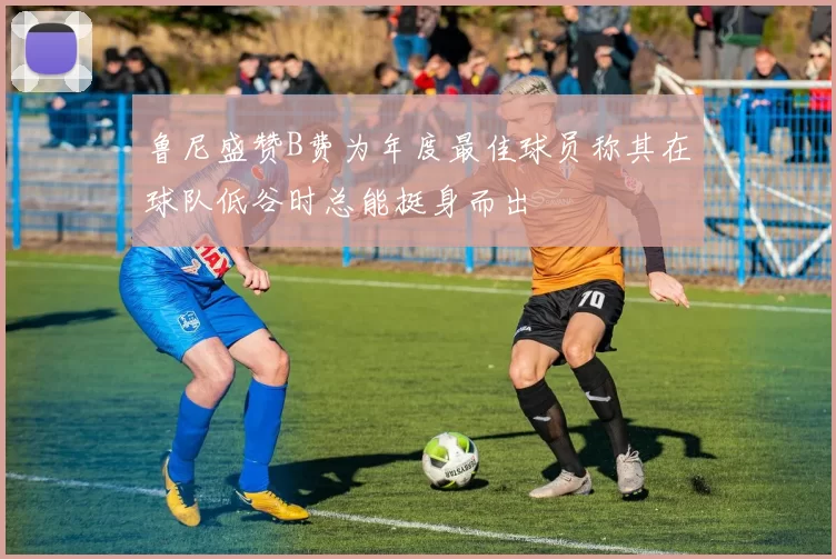 鲁尼盛赞B费为年度最佳球员称其在球队低谷时总能挺身而出