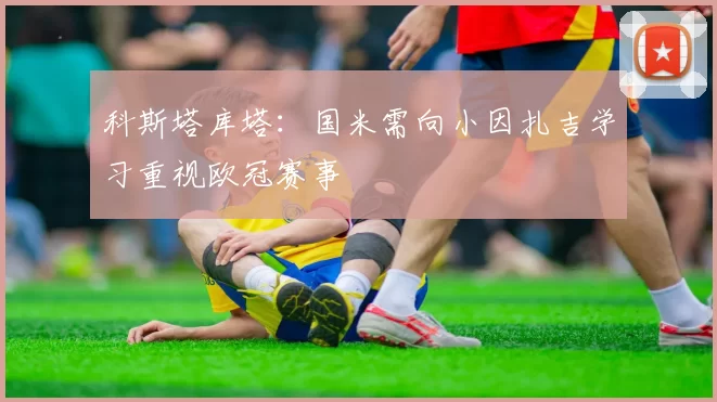 科斯塔库塔：国米需向小因扎吉学习重视欧冠赛事