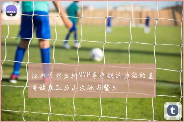 拉加贝尔分析MVP争夺战认为若约基奇健康亚历山大独占鳌头