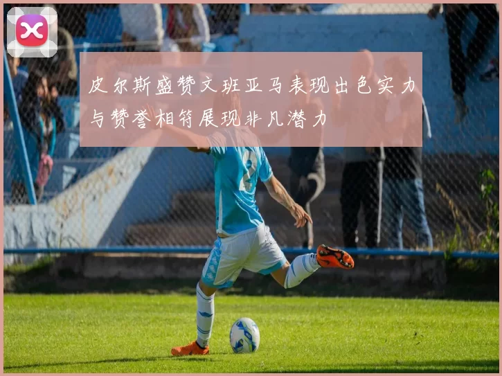 皮尔斯盛赞文班亚马表现出色实力与赞誉相符展现非凡潜力